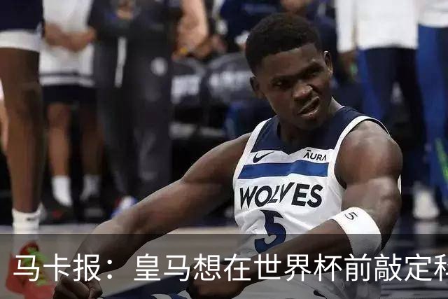 马卡报：皇马想在世界杯前敲定科纳特和邓弗里斯的转会