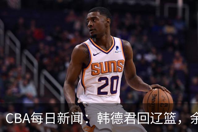 CBA每日新闻：韩德君回辽篮，余嘉豪结束留洋，张镇麟新合同曝光